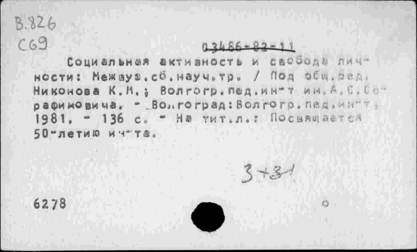 ﻿B.U6
СбЭ	о зьбб*8а- ii
Социальная активность и свободи личности: Меж ays.сб,науч.тр» / Под оСщ.ред. Никонова K.M.j Вол го гр . пед , и н* т ин, А.С.С рафиновима. • ..Волгоград: Вол го гр. пед н-? 1981, “ 136 с. ” На тит.л.: Посвящается 50“летию ич~та.
3^
6278
о